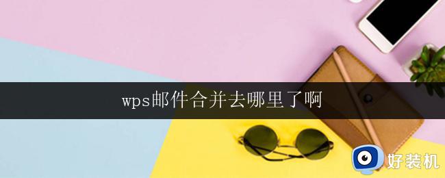 wps邮件合并去哪里了啊 wps邮件合并功能消失了